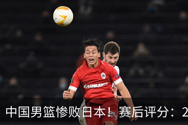 中国男篮惨败日本！赛后评分：2人优秀 4人合格 3人"花样"拉胯